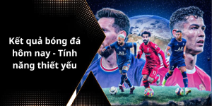 Kết quả bóng đá hôm nay - Tính năng thiết yếu