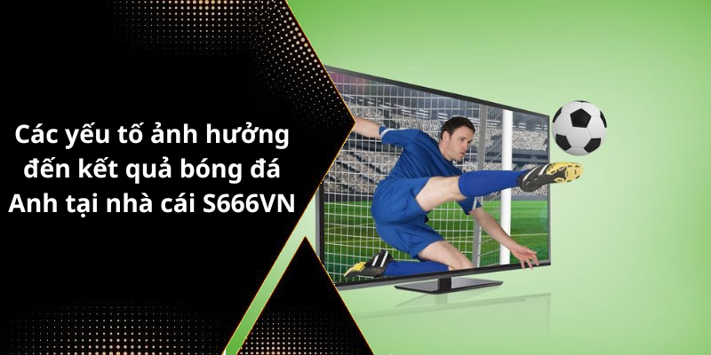 Các yếu tố ảnh hưởng đến kết quả bóng đá Anh tại nhà cái S666VN