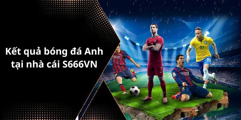 Kết quả bóng đá Anh tại nhà cái S666VN